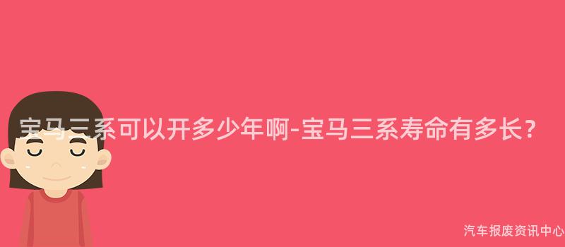 宝马三系可以开多少年啊-宝马三系寿命有多长？