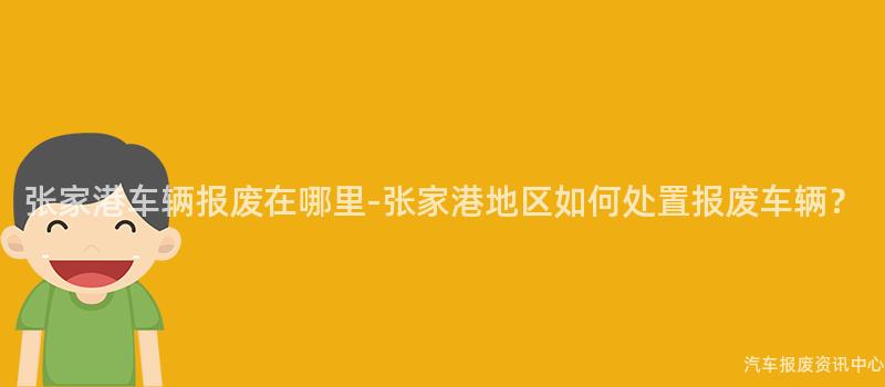 张家港车辆报废在哪里-张家港地区如何处置报废车辆？