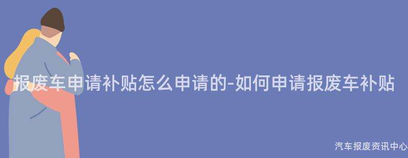 报废车申请补贴怎么申请的-如何申请报废车补贴