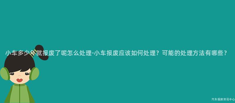 小车多少年就报废了呢怎么处理-小车报废应该如何处理？可能的处理方法有哪些？