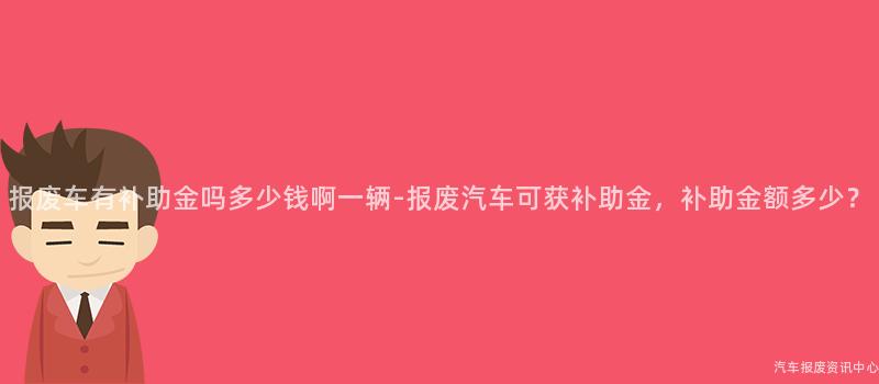 报废车有补助金吗多少钱啊一辆-报废汽车可获补助金，补助金额多少？