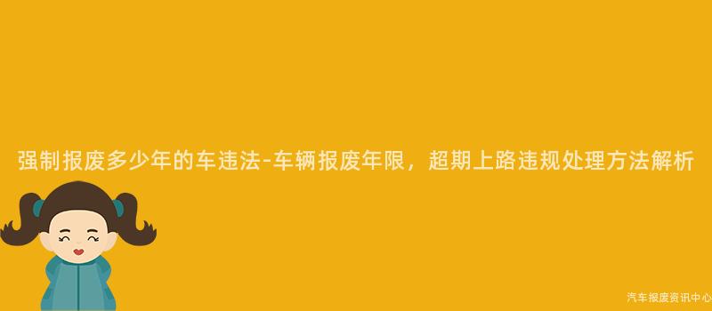 强制报废多少年的车违法-车辆报废年限，超期上路违规处理方法解析