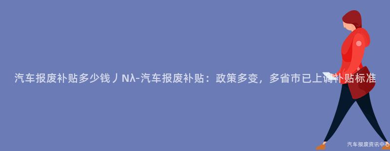 汽车报废补贴多少钱丿Nλ-汽车报废补贴：政策多变，多省市已上调补贴标准