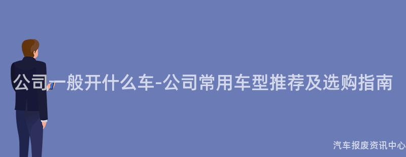 公司一般开什么车-公司常用车型推荐及选购指南