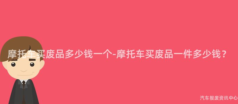 摩托车买废品多少钱一个-摩托车买废品一件多少钱？