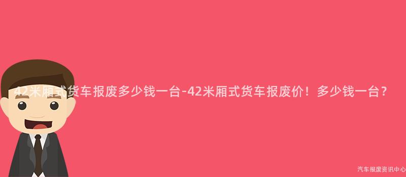 42米厢式货车报废多少钱一台-42米厢式货车报废价！多少钱一台？