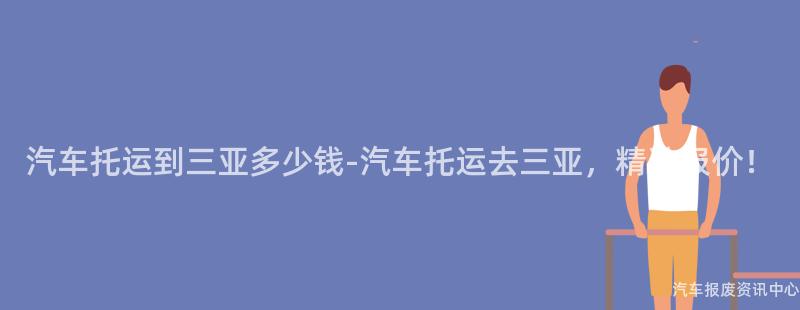 汽车托运到三亚多少钱-汽车托运去三亚，精准报价！