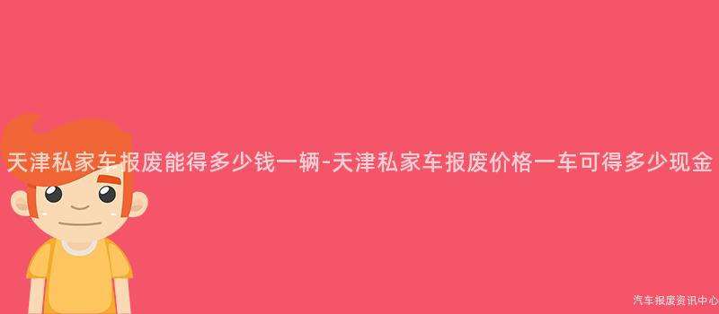 天津私家车报废能得多少钱一辆-天津私家车报废价格一车可得多少现金