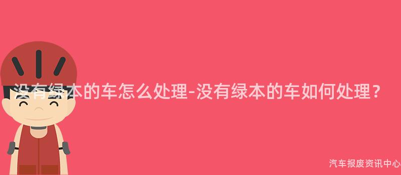 没有绿本的车怎么处理-没有绿本的车如何处理？