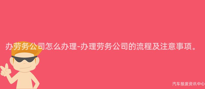 办劳务公司怎么办理-办理劳务公司的流程及注意事项。