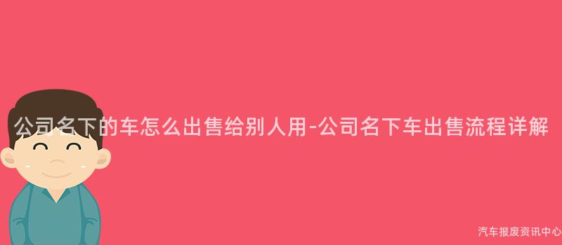 公司名下的车怎么出售给别人用-公司名下车出售流程详解