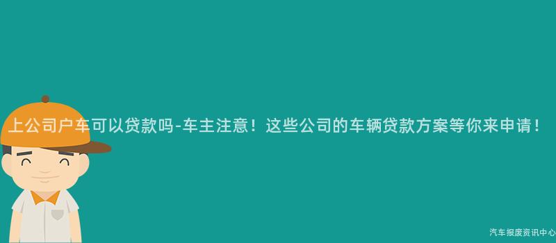 上公司户车可以贷款吗-车主注意！这些公司的车辆贷款方案等你来申请！