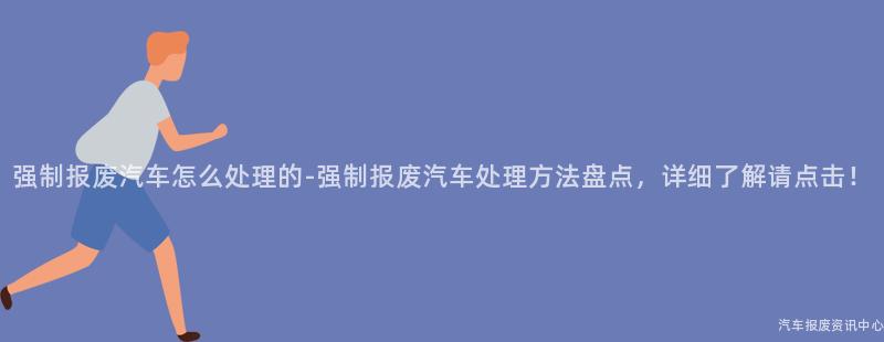 强制报废汽车怎么处理的-强制报废汽车处理方法盘点，详细了解请点击！