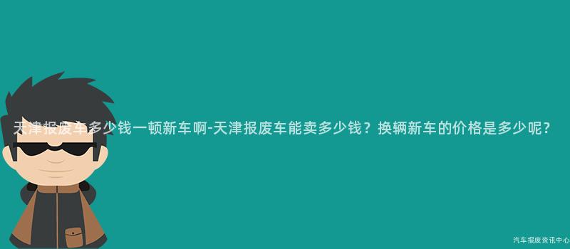 天津报废车多少钱一顿新车啊-天津报废车能卖多少钱？换辆新车的价格是多少呢？