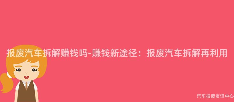 报废汽车拆解赚钱吗-赚钱新途径：报废汽车拆解再利用