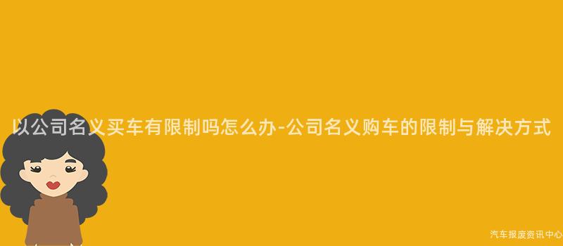 以公司名义买车有限制吗怎么办-公司名义购车的限制与解决方式