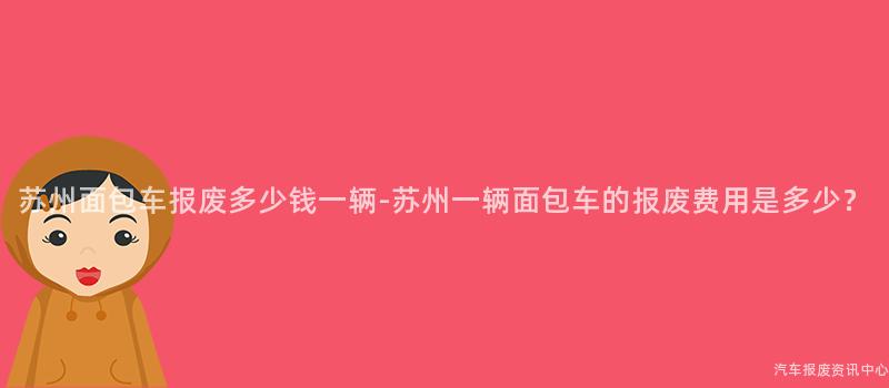 苏州面包车报废多少钱一辆-苏州一辆面包车的报废费用是多少？