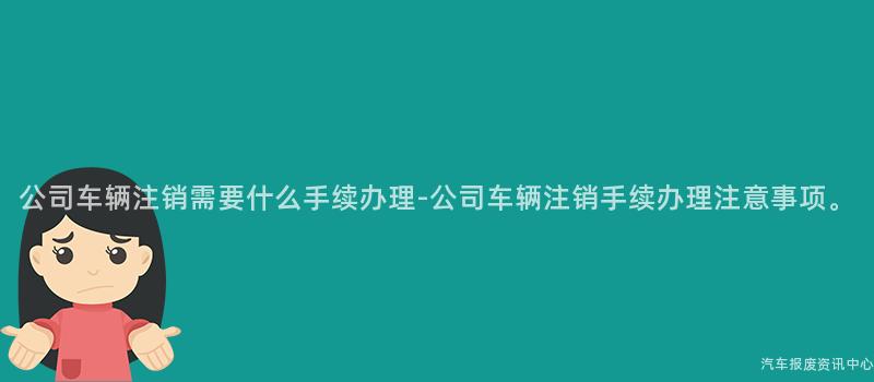 公司车辆注销需要什么手续办理-公司车辆注销手续办理注意事项。