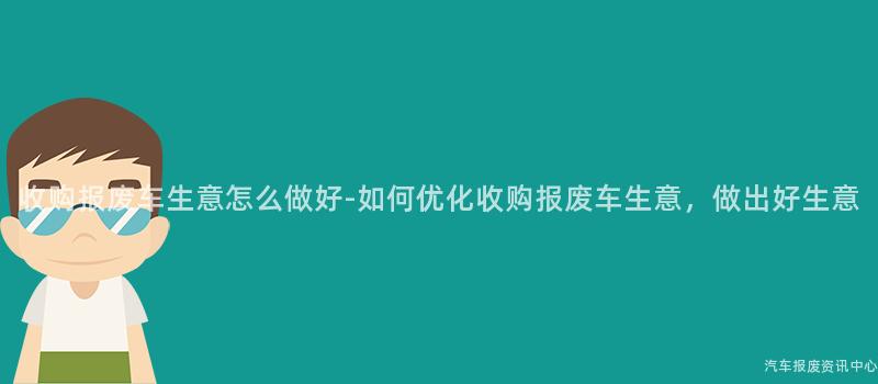 收购报废车生意怎么做好-如何优化收购报废车生意，做出好生意