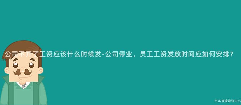 公司不开了工资应该什么时候发-公司停业，员工工资发放时间应如何安排？