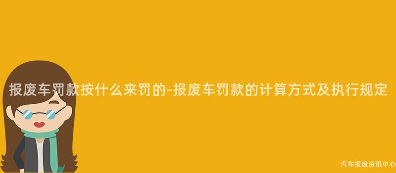报废车罚款按什么来罚的-报废车罚款的计算方式及执行规定
