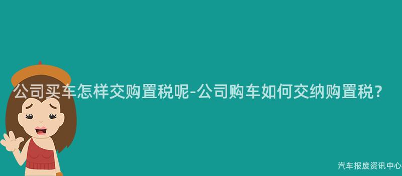 公司买车怎样交购置税呢-公司购车如何交纳购置税？
