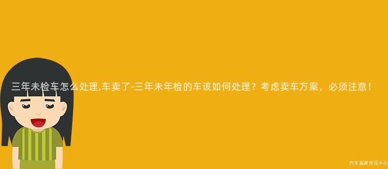 三年未检车怎么处理,车卖了-三年未年检的车该如何处理？考虑卖车方案，必须注意！