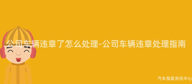 公司车辆违章了怎么处理-公司车辆违章处理指南