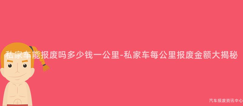 私家车能报废吗多少钱一公里-私家车每公里报废金额大揭秘