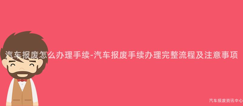 汽车报废怎么办理手续-汽车报废手续办理完整流程及注意事项