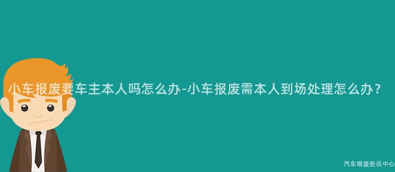 小车报废要车主本人吗怎么办-小车报废需本人到场处理怎么办？