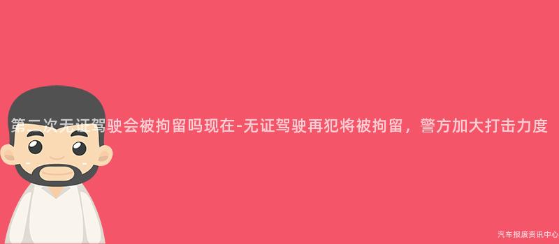 第二次无证驾驶会被拘留吗现在-无证驾驶再犯将被拘留，警方加大打击力度
