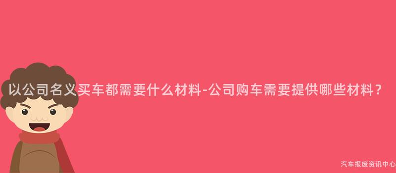 以公司名义买车都需要什么材料-公司购车需要提供哪些材料？