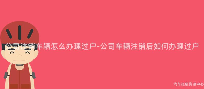 公司注销车辆怎么办理过户-公司车辆注销后如何办理过户
