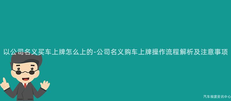 以公司名义买车上牌怎么上的-公司名义购车上牌操作流程解析及注意事项