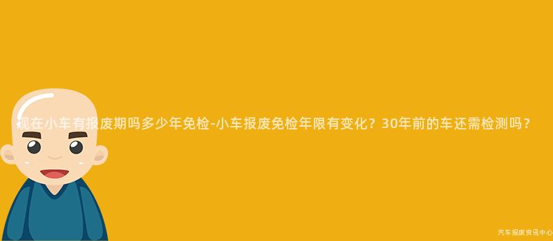 现在小车有报废期吗多少年免检-小车报废免检年限有变化？30年前的车还需检测吗？