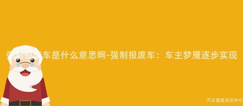 强制报废车是什么意思啊-强制报废车：车主梦魇逐步实现