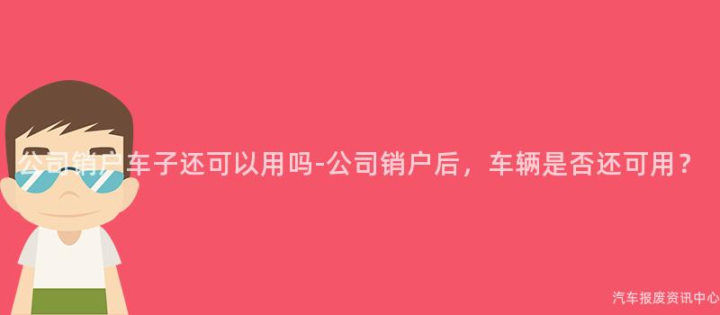 公司销户车子还可以用吗-公司销户后，车辆是否还可用？