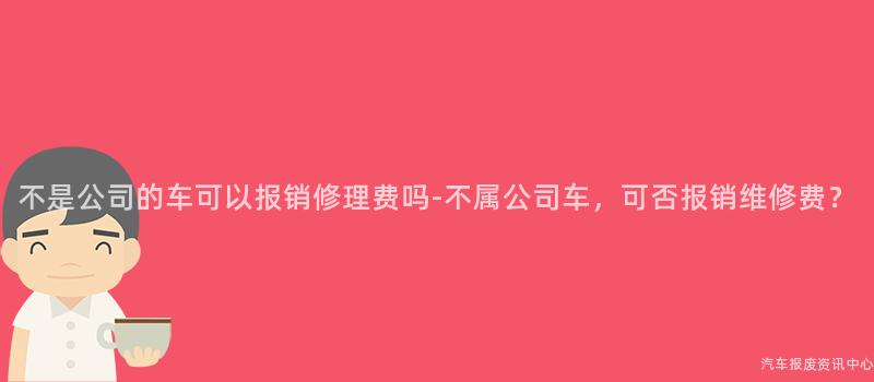 不是公司的车可以报销修理费吗-不属公司车，可否报销维修费？