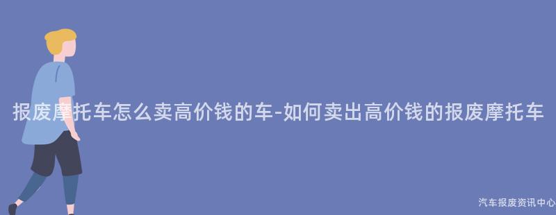 报废摩托车怎么卖高价钱的车-如何卖出高价钱的报废摩托车