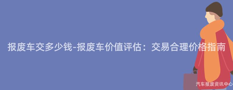 报废车交多少钱-报废车价值评估：交易合理价格指南