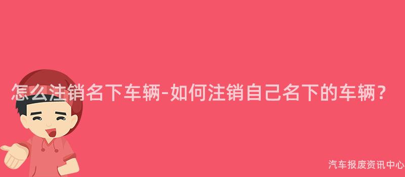 怎么注销名下车辆-如何注销自己名下的车辆？