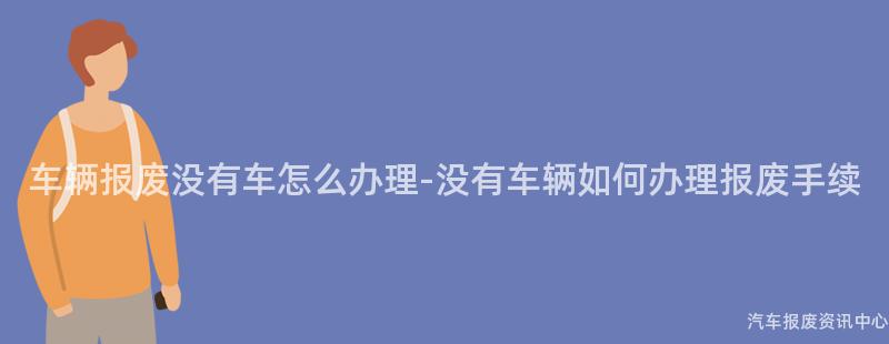 车辆报废没有车怎么办理-没有车辆如何办理报废手续