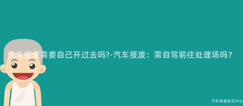 汽车报废需要自己开过去吗?-汽车报废：需自驾前往处理场吗？