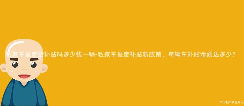 私家车报废给补贴吗多少钱一辆-私家车报废补贴新政策，每辆车补贴金额达多少？