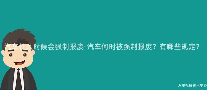 汽车什么时候会强制报废-汽车何时被强制报废？有哪些规定？