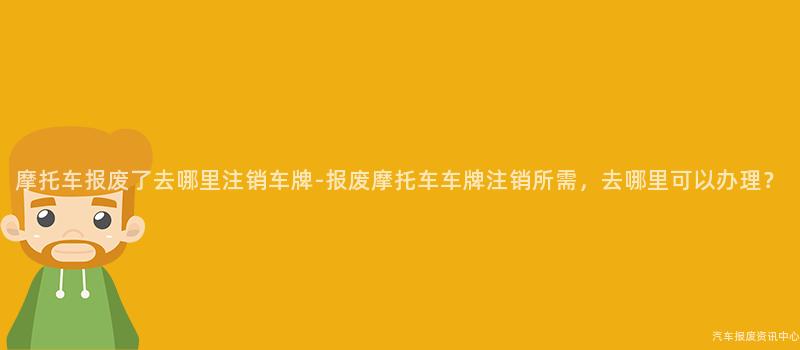 摩托车报废了去哪里注销车牌-报废摩托车车牌注销所需，去哪里可以办理？