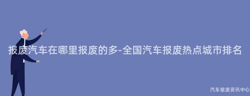 报废汽车在哪里报废的多-全国汽车报废热点城市排名