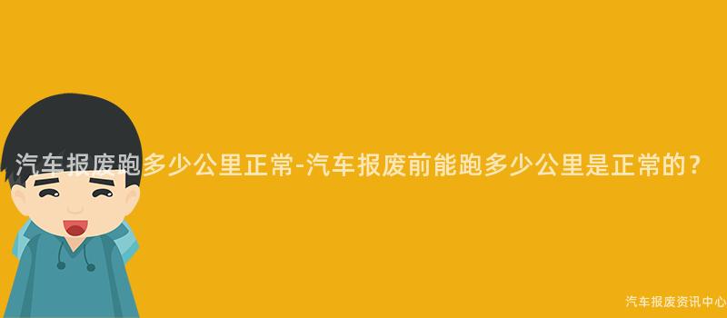 汽车报废跑多少公里正常-汽车报废前能跑多少公里是正常的？