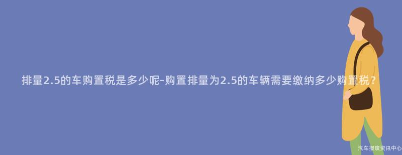 排量2.5的车购置税是多少呢-购置排量为2.5的车辆需要缴纳多少购置税？